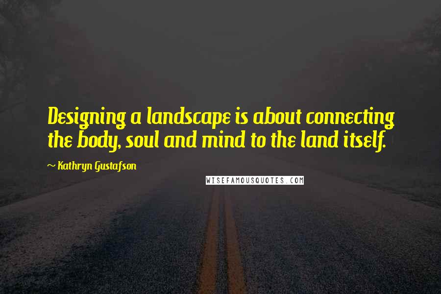 Kathryn Gustafson Quotes: Designing a landscape is about connecting the body, soul and mind to the land itself.