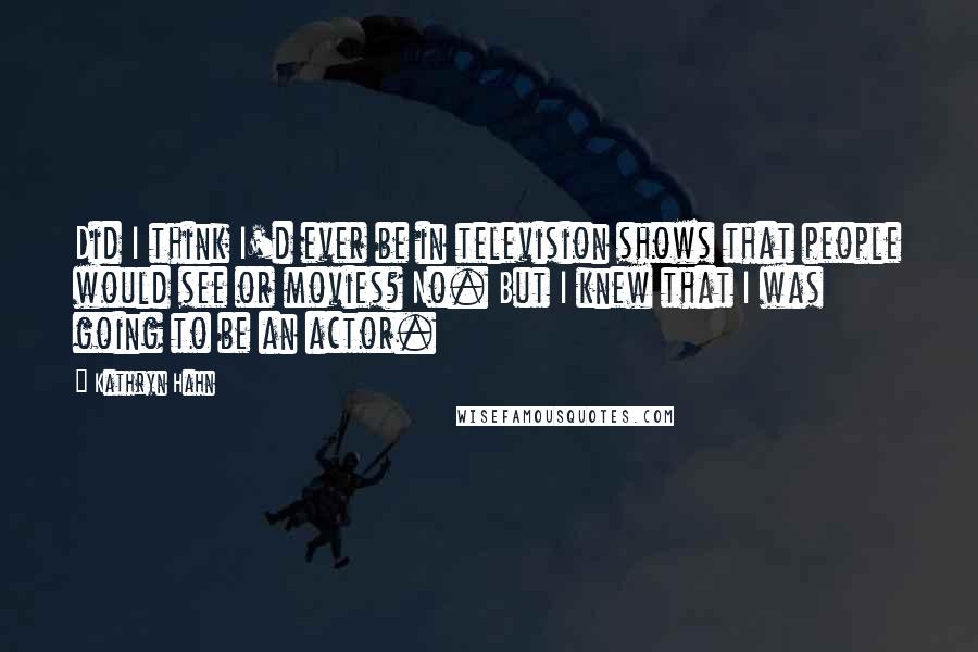 Kathryn Hahn Quotes: Did I think I'd ever be in television shows that people would see or movies? No. But I knew that I was going to be an actor.