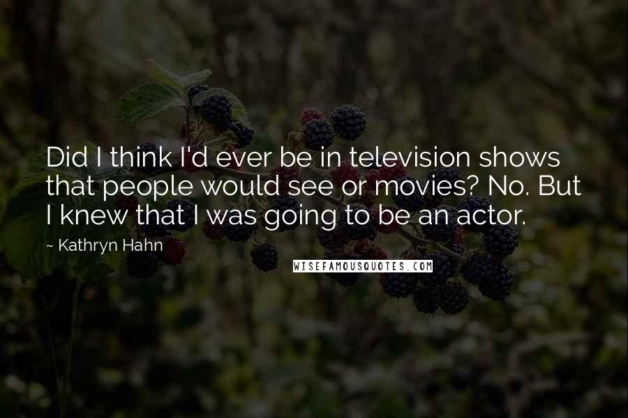 Kathryn Hahn Quotes: Did I think I'd ever be in television shows that people would see or movies? No. But I knew that I was going to be an actor.