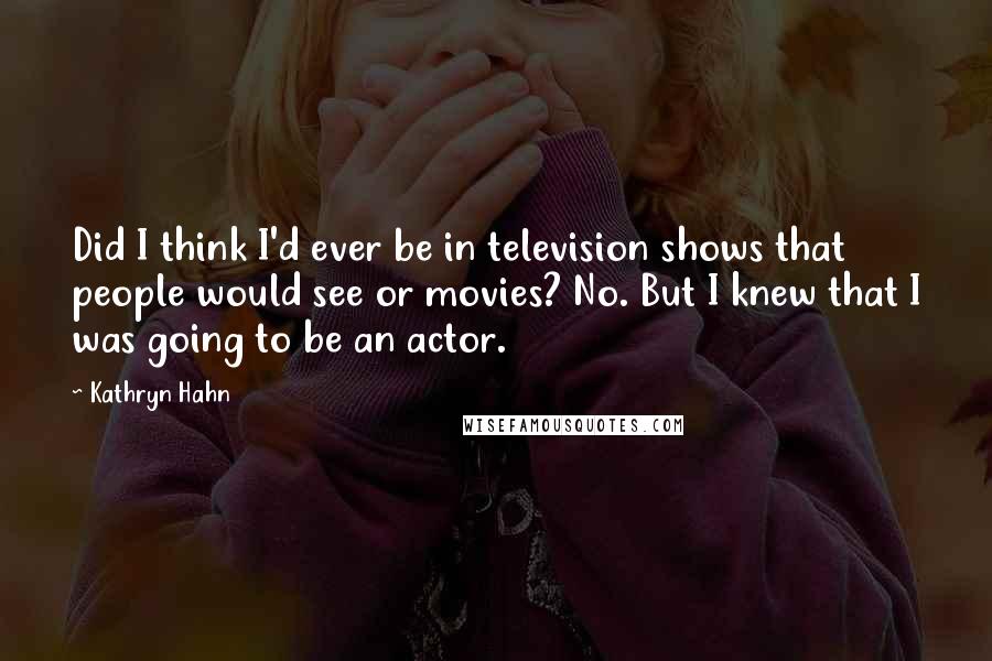 Kathryn Hahn Quotes: Did I think I'd ever be in television shows that people would see or movies? No. But I knew that I was going to be an actor.