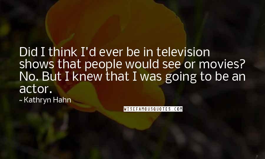 Kathryn Hahn Quotes: Did I think I'd ever be in television shows that people would see or movies? No. But I knew that I was going to be an actor.