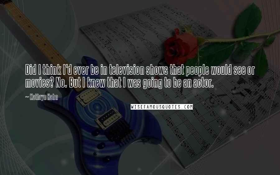 Kathryn Hahn Quotes: Did I think I'd ever be in television shows that people would see or movies? No. But I knew that I was going to be an actor.