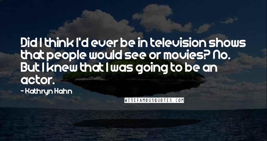 Kathryn Hahn Quotes: Did I think I'd ever be in television shows that people would see or movies? No. But I knew that I was going to be an actor.