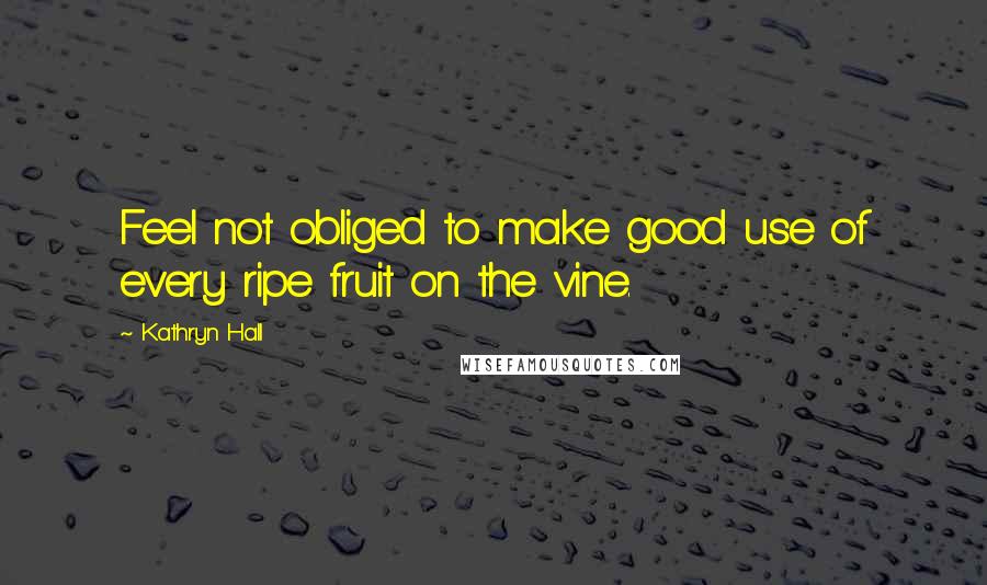 Kathryn Hall Quotes: Feel not obliged to make good use of every ripe fruit on the vine.