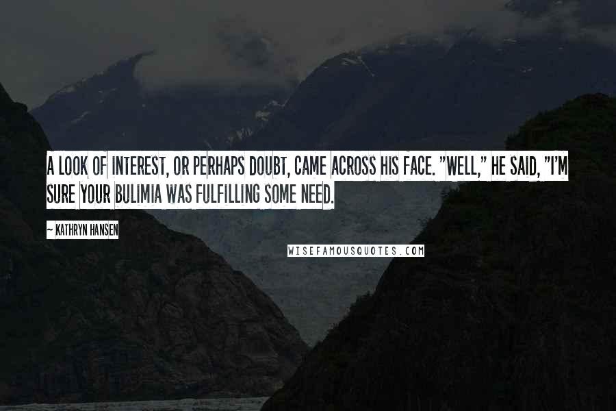 Kathryn Hansen Quotes: A look of interest, or perhaps doubt, came across his face. "Well," he said, "I'm sure your bulimia was fulfilling some need.