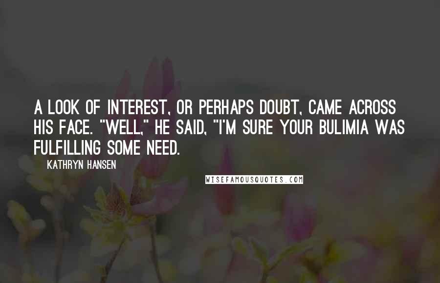 Kathryn Hansen Quotes: A look of interest, or perhaps doubt, came across his face. "Well," he said, "I'm sure your bulimia was fulfilling some need.