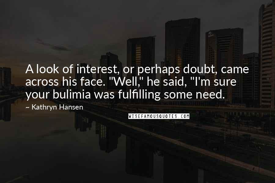 Kathryn Hansen Quotes: A look of interest, or perhaps doubt, came across his face. "Well," he said, "I'm sure your bulimia was fulfilling some need.