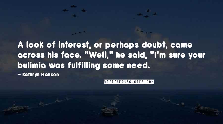 Kathryn Hansen Quotes: A look of interest, or perhaps doubt, came across his face. "Well," he said, "I'm sure your bulimia was fulfilling some need.