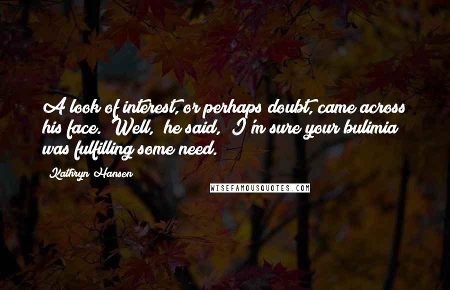 Kathryn Hansen Quotes: A look of interest, or perhaps doubt, came across his face. "Well," he said, "I'm sure your bulimia was fulfilling some need.