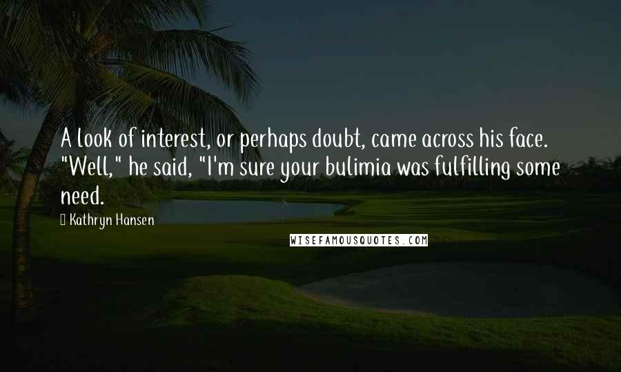 Kathryn Hansen Quotes: A look of interest, or perhaps doubt, came across his face. "Well," he said, "I'm sure your bulimia was fulfilling some need.