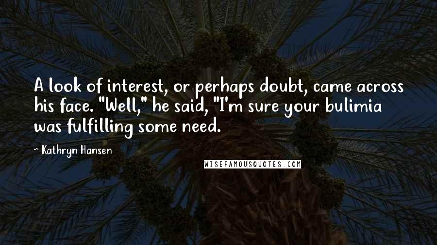 Kathryn Hansen Quotes: A look of interest, or perhaps doubt, came across his face. "Well," he said, "I'm sure your bulimia was fulfilling some need.