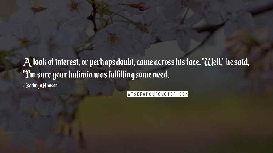 Kathryn Hansen Quotes: A look of interest, or perhaps doubt, came across his face. "Well," he said, "I'm sure your bulimia was fulfilling some need.