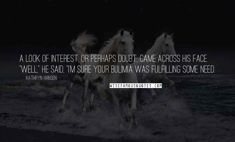 Kathryn Hansen Quotes: A look of interest, or perhaps doubt, came across his face. "Well," he said, "I'm sure your bulimia was fulfilling some need.