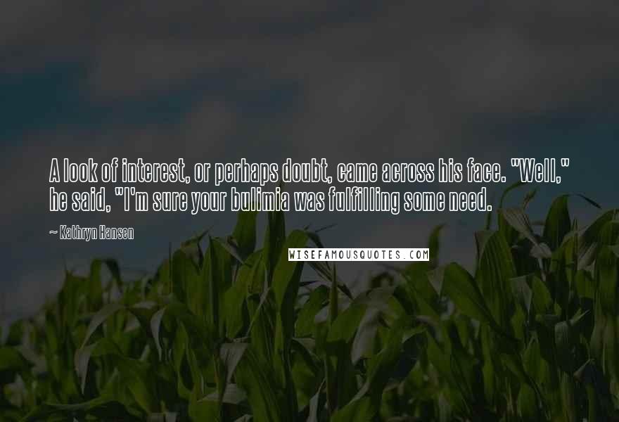 Kathryn Hansen Quotes: A look of interest, or perhaps doubt, came across his face. "Well," he said, "I'm sure your bulimia was fulfilling some need.