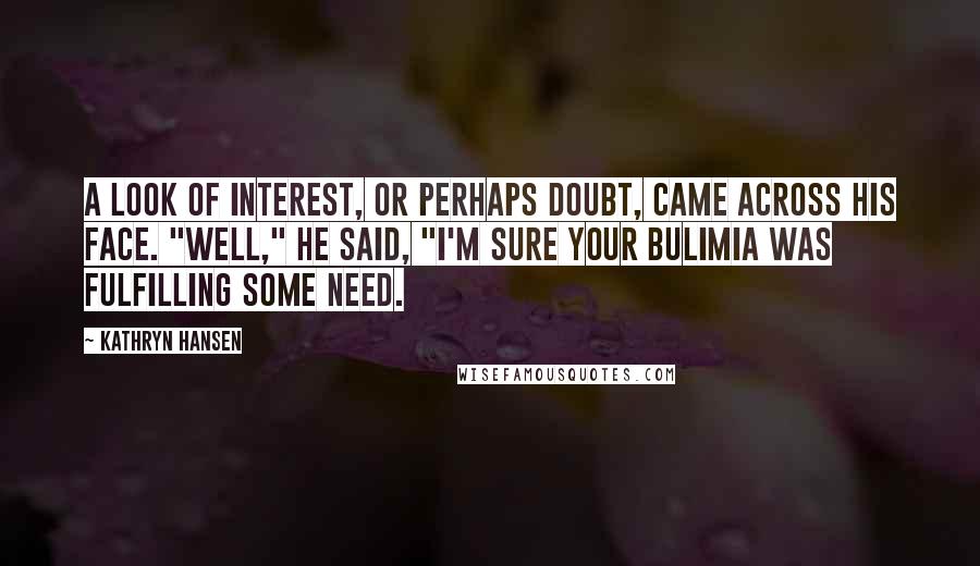 Kathryn Hansen Quotes: A look of interest, or perhaps doubt, came across his face. "Well," he said, "I'm sure your bulimia was fulfilling some need.