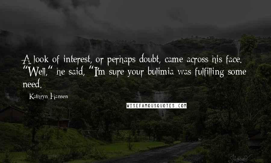 Kathryn Hansen Quotes: A look of interest, or perhaps doubt, came across his face. "Well," he said, "I'm sure your bulimia was fulfilling some need.
