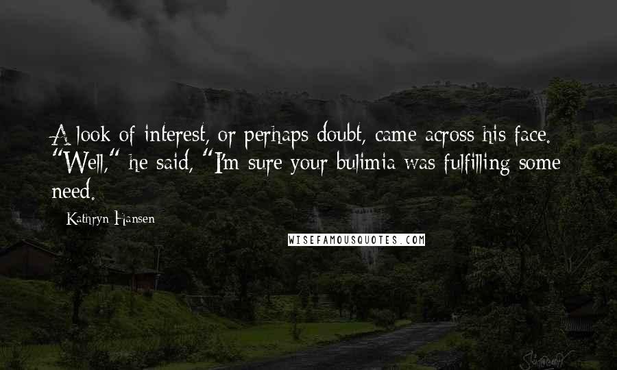 Kathryn Hansen Quotes: A look of interest, or perhaps doubt, came across his face. "Well," he said, "I'm sure your bulimia was fulfilling some need.