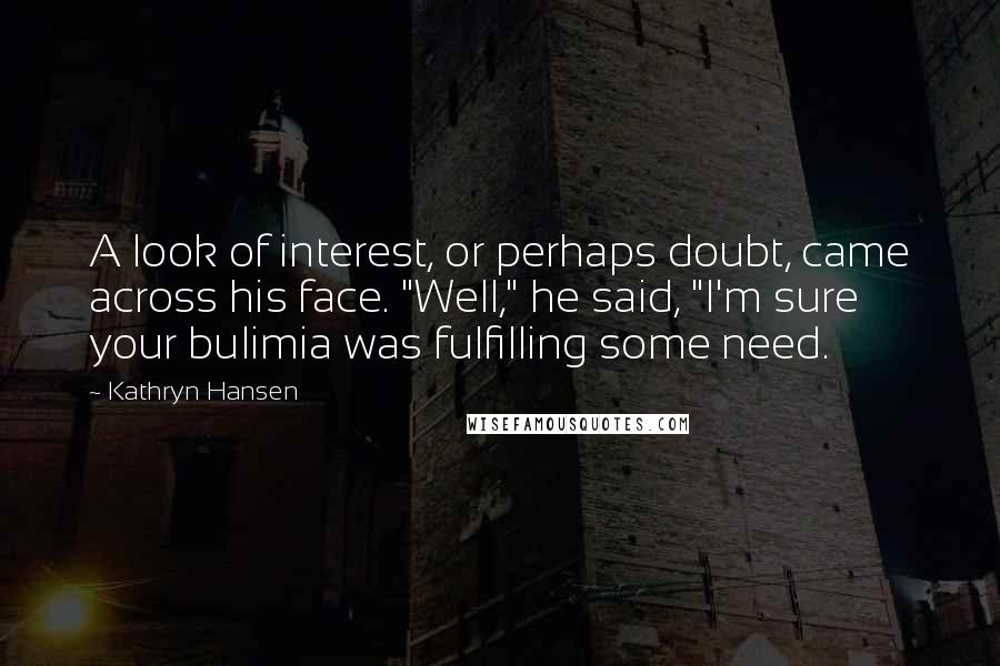 Kathryn Hansen Quotes: A look of interest, or perhaps doubt, came across his face. "Well," he said, "I'm sure your bulimia was fulfilling some need.