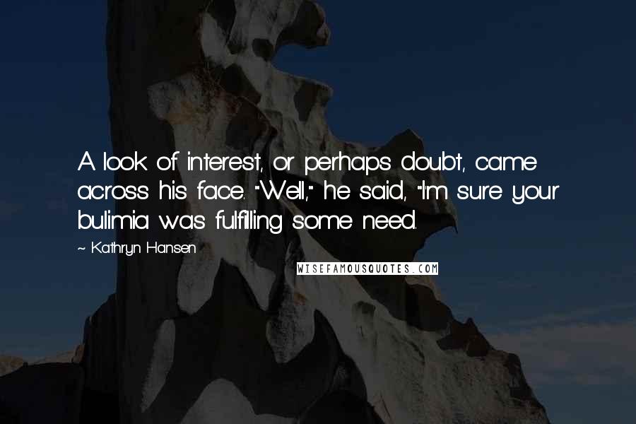 Kathryn Hansen Quotes: A look of interest, or perhaps doubt, came across his face. "Well," he said, "I'm sure your bulimia was fulfilling some need.