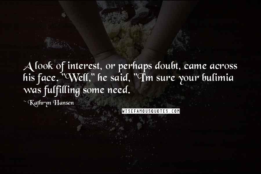 Kathryn Hansen Quotes: A look of interest, or perhaps doubt, came across his face. "Well," he said, "I'm sure your bulimia was fulfilling some need.