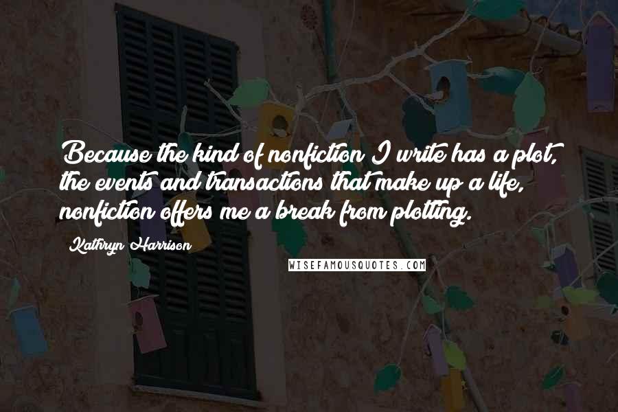 Kathryn Harrison Quotes: Because the kind of nonfiction I write has a plot, the events and transactions that make up a life, nonfiction offers me a break from plotting.