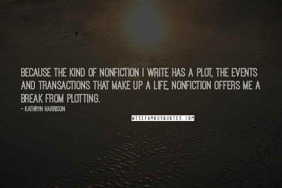 Kathryn Harrison Quotes: Because the kind of nonfiction I write has a plot, the events and transactions that make up a life, nonfiction offers me a break from plotting.