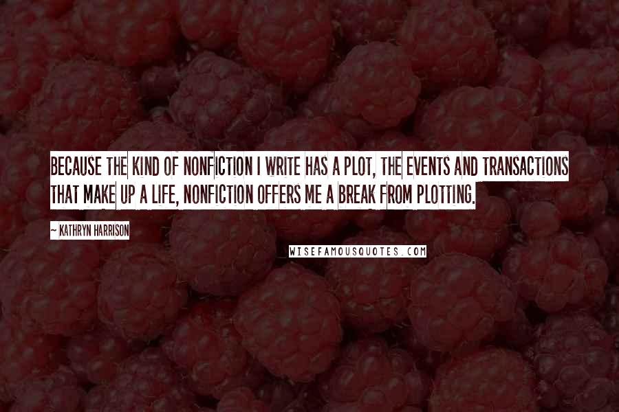 Kathryn Harrison Quotes: Because the kind of nonfiction I write has a plot, the events and transactions that make up a life, nonfiction offers me a break from plotting.