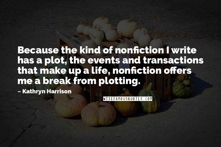 Kathryn Harrison Quotes: Because the kind of nonfiction I write has a plot, the events and transactions that make up a life, nonfiction offers me a break from plotting.