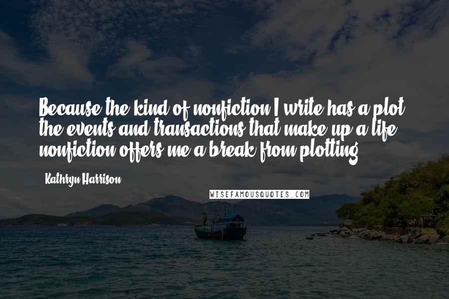 Kathryn Harrison Quotes: Because the kind of nonfiction I write has a plot, the events and transactions that make up a life, nonfiction offers me a break from plotting.