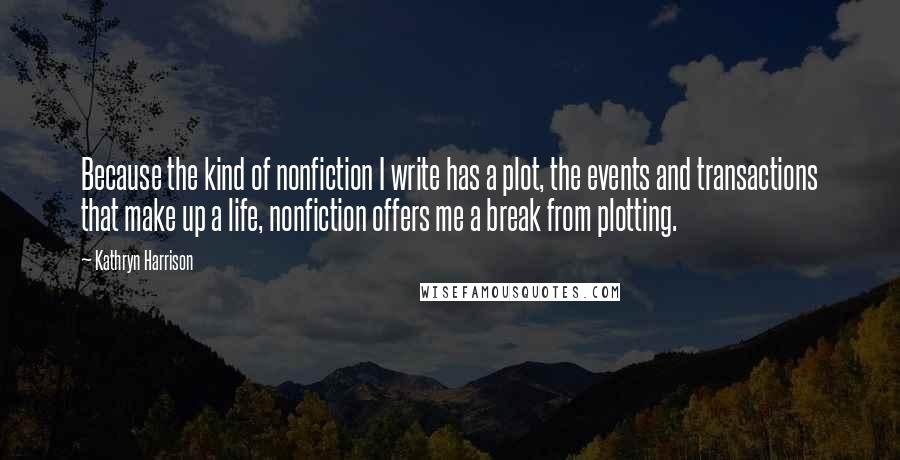 Kathryn Harrison Quotes: Because the kind of nonfiction I write has a plot, the events and transactions that make up a life, nonfiction offers me a break from plotting.