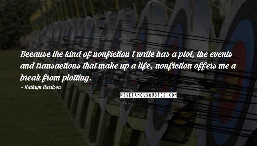 Kathryn Harrison Quotes: Because the kind of nonfiction I write has a plot, the events and transactions that make up a life, nonfiction offers me a break from plotting.