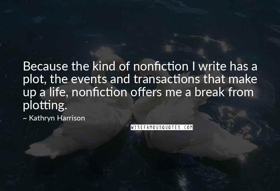 Kathryn Harrison Quotes: Because the kind of nonfiction I write has a plot, the events and transactions that make up a life, nonfiction offers me a break from plotting.