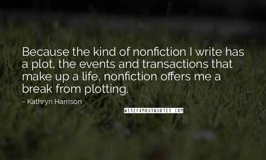 Kathryn Harrison Quotes: Because the kind of nonfiction I write has a plot, the events and transactions that make up a life, nonfiction offers me a break from plotting.