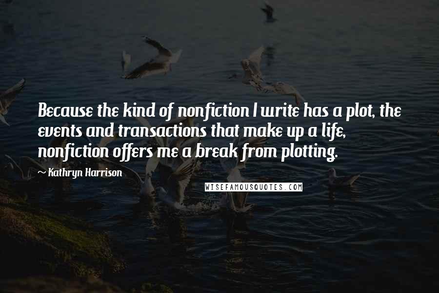 Kathryn Harrison Quotes: Because the kind of nonfiction I write has a plot, the events and transactions that make up a life, nonfiction offers me a break from plotting.