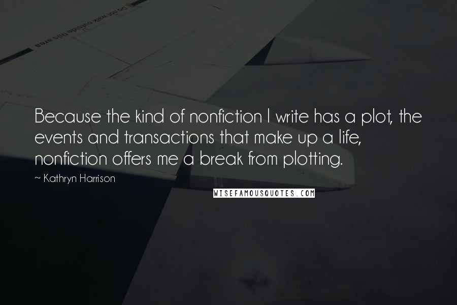 Kathryn Harrison Quotes: Because the kind of nonfiction I write has a plot, the events and transactions that make up a life, nonfiction offers me a break from plotting.