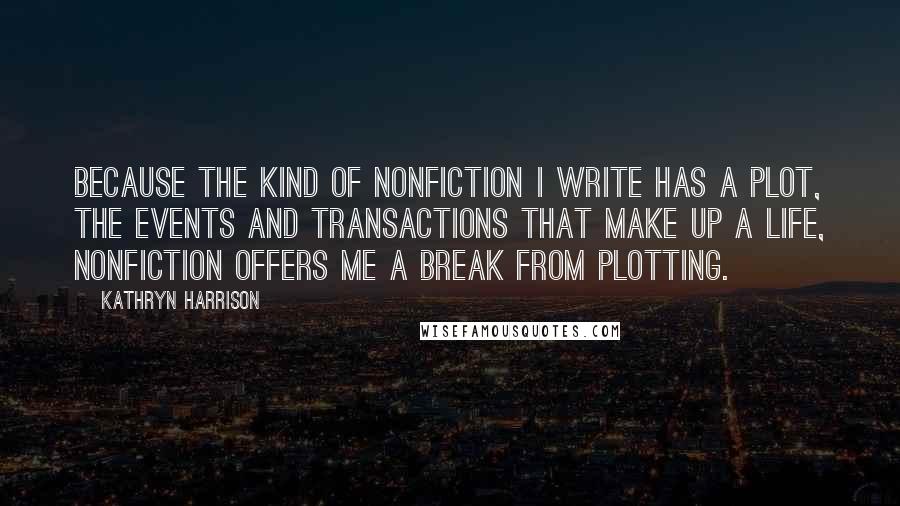 Kathryn Harrison Quotes: Because the kind of nonfiction I write has a plot, the events and transactions that make up a life, nonfiction offers me a break from plotting.