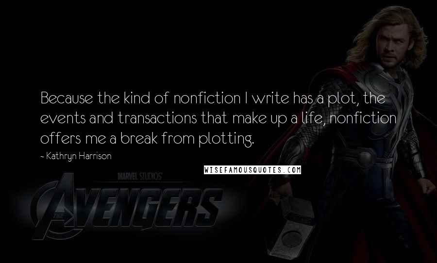 Kathryn Harrison Quotes: Because the kind of nonfiction I write has a plot, the events and transactions that make up a life, nonfiction offers me a break from plotting.