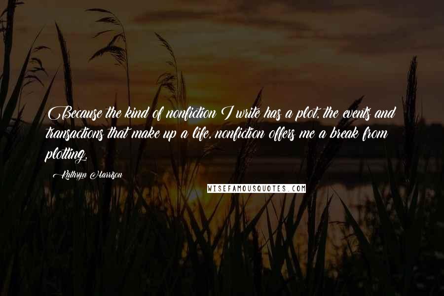 Kathryn Harrison Quotes: Because the kind of nonfiction I write has a plot, the events and transactions that make up a life, nonfiction offers me a break from plotting.