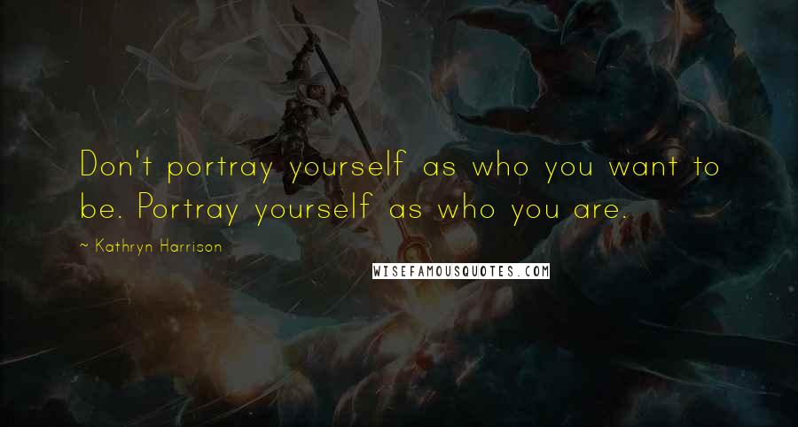 Kathryn Harrison Quotes: Don't portray yourself as who you want to be. Portray yourself as who you are.