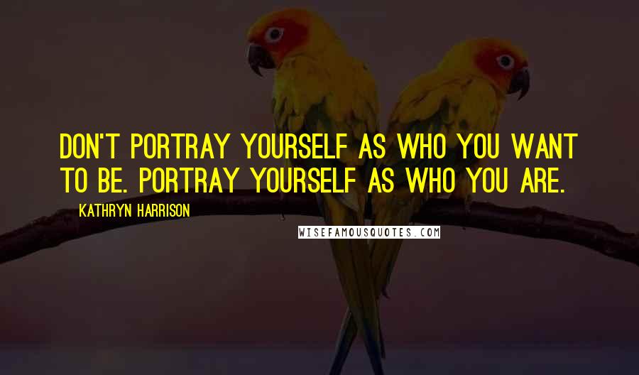 Kathryn Harrison Quotes: Don't portray yourself as who you want to be. Portray yourself as who you are.