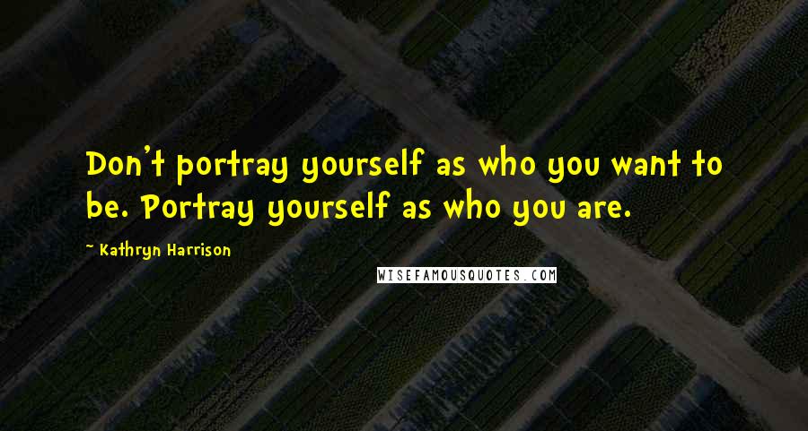 Kathryn Harrison Quotes: Don't portray yourself as who you want to be. Portray yourself as who you are.