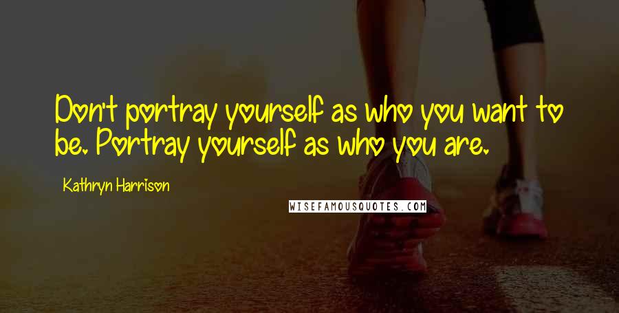 Kathryn Harrison Quotes: Don't portray yourself as who you want to be. Portray yourself as who you are.