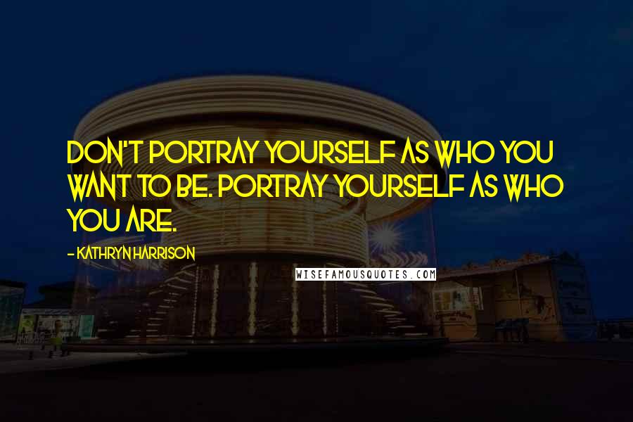 Kathryn Harrison Quotes: Don't portray yourself as who you want to be. Portray yourself as who you are.