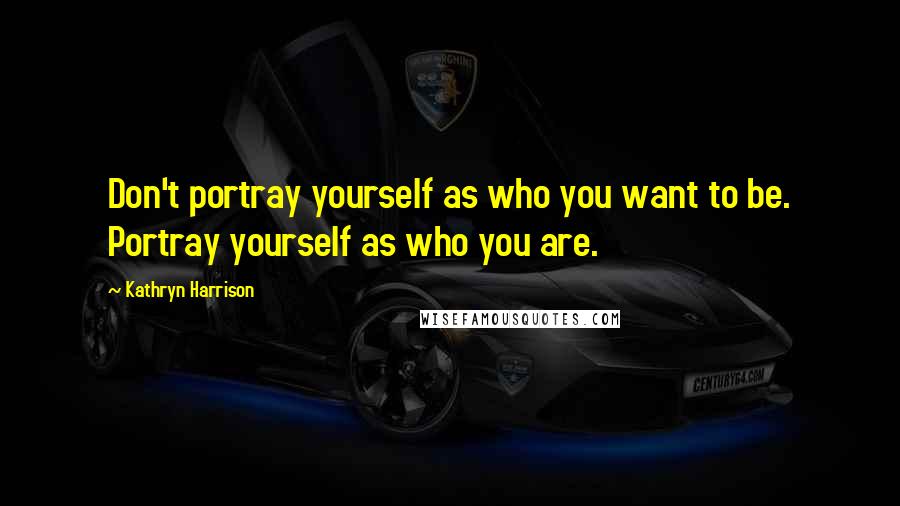 Kathryn Harrison Quotes: Don't portray yourself as who you want to be. Portray yourself as who you are.