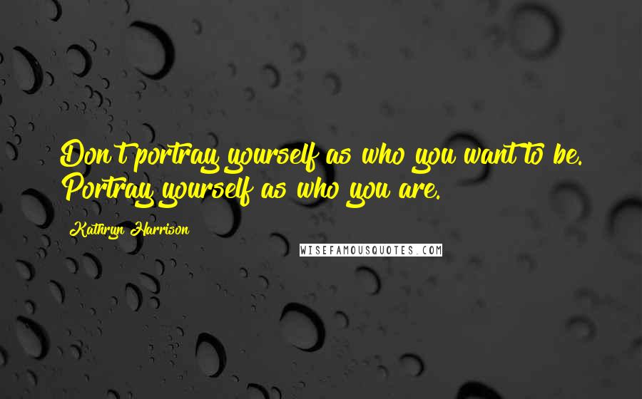 Kathryn Harrison Quotes: Don't portray yourself as who you want to be. Portray yourself as who you are.