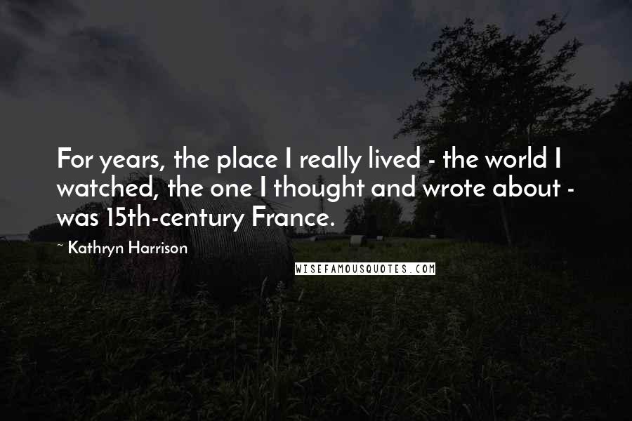 Kathryn Harrison Quotes: For years, the place I really lived - the world I watched, the one I thought and wrote about - was 15th-century France.