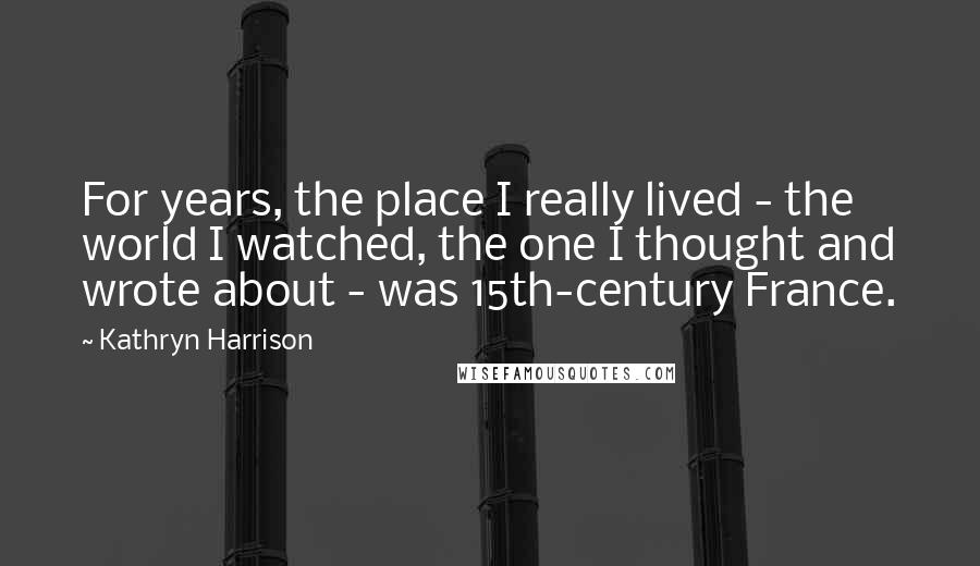 Kathryn Harrison Quotes: For years, the place I really lived - the world I watched, the one I thought and wrote about - was 15th-century France.