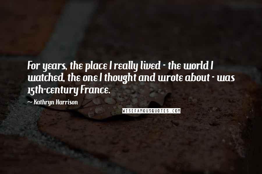 Kathryn Harrison Quotes: For years, the place I really lived - the world I watched, the one I thought and wrote about - was 15th-century France.