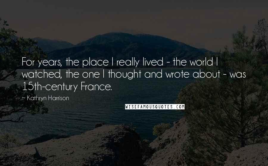 Kathryn Harrison Quotes: For years, the place I really lived - the world I watched, the one I thought and wrote about - was 15th-century France.