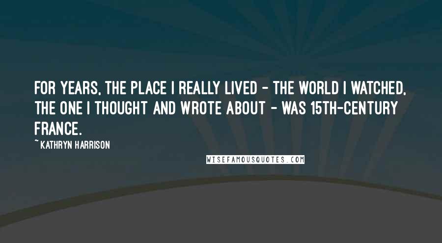 Kathryn Harrison Quotes: For years, the place I really lived - the world I watched, the one I thought and wrote about - was 15th-century France.